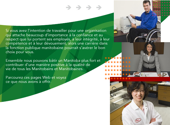 Si vous avez l&rsquo;intention de travailler pour une organisation qui attache beaucoup d&rsquo;importance &agrave; la confiance et au respect que lui portent ses employ&eacute;s, &agrave; leur int&eacute;grit&eacute;, &agrave; leur comp&eacute;tence et &agrave; leur d&eacute;vouement, alors une carri&egrave;re dans la fonction publique manitobaine pourrait s&rsquo;av&eacute;rer le bon choix pour vous. Ensemble nous pouvons b&acirc;tir un Manitoba plus fort et contribuer d&rsquo;une mani&egrave;re positive &agrave; la qualit&eacute; de vie de tous les Manitobains et Manitobaines. Parcourez ces pages Web et voyez ce que nous avons &agrave; offrir. 