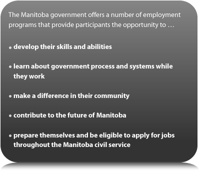 The Manitoba government offers a number of employment programs that provide participants the opportunity to... develop their skills and abilities... learn about government process and systems while they work... make a difference in their community... contribute to the future of Manitoba... prepare themselves and be eligible to apply for jobs throughout the Manitoba civil service.
