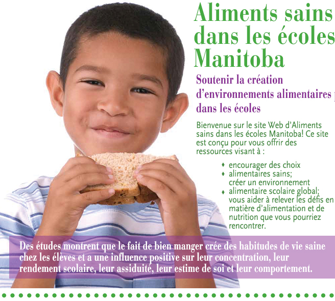 Aliments sains dans les écoles Manitoba. Soutenir la création  d'environnements alimentaires positifs dans les écoles. Bienvenue sur le site Web d'Aliments sains dans les écoles Manitoba! Ce site est conçu pour vous offrir des ressources visant à : encourager des choix alimentaires sains; créer un environnement alimentaire scolaire global; vous aider à relever les défis en matière d'alimentation et de nutrition que vous pourriez rencontrer. Des études montrent que le fait de bien manger crée des habitudes de vie saine chez les élèves et a une influence positive sur leur concentration, leur rendement scolaire, leur assiduité, leur estime de soi et leur comportement.