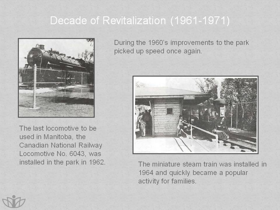 Decade of Revitalization (1961-1971): During the 1960's improvements to the park picked up speed once again. The last locomotive to be used in Manitoba, the Canadian National Railway Locomotive No. 6043, was installed in the park in 1962. The miniature steam train was installed in 1964 and quickly became a popular activity for families.