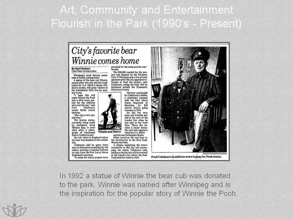 Art, Community and Entertainment Flourish in the Park (1990’s - Present): In 1992 a statue of Winnie the bear cub was donated to the park. Winnie was named after Winnipeg and is the inspiration for the popular story of Winnie the Pooh.