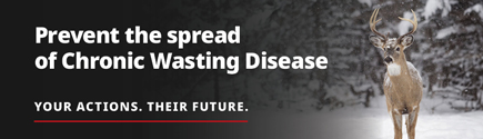 Prevent the spread of Chronic Wasting Disease. Stay informed. Submit samples for testing. Safeguard hunting. Your Actions. Their Future.