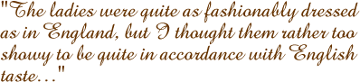 The ladies were quite as fashionably dressed as in England, but I thought them rather to showy to be quite in accordance with English taste�