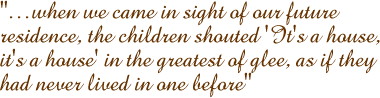 �when we came in sight of our future residence, the children shouted 'It's a house, it's a house' in the greatest of glee, as if they had never lived in one before